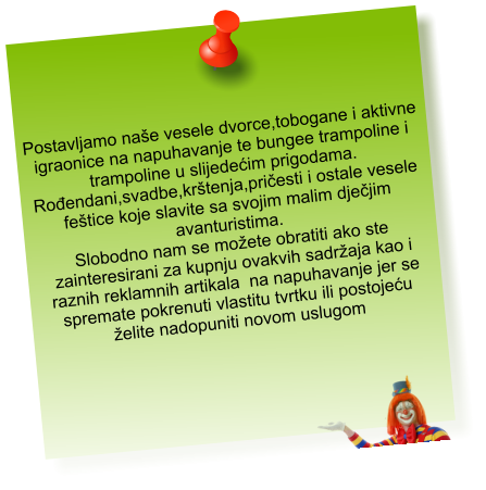 Postavljamo naše vesele dvorce,tobogane i aktivne  igraonice na napuhavanje te bungee trampoline i  trampoline u slijedećim prigodama. Rođendani,svadbe,krštenja,pričesti i ostale vesele  feštice koje slavite sa svojim malim dječjim  avanturistima. Slobodno nam se možete obratiti ako ste  zainteresirani za kupnju ovakvih sadržaja kao i  raznih reklamnih artikala  na napuhavanje jer se  spremate pokrenuti vlastitu tvrtku ili postojeću  želite nadopuniti novom uslugom